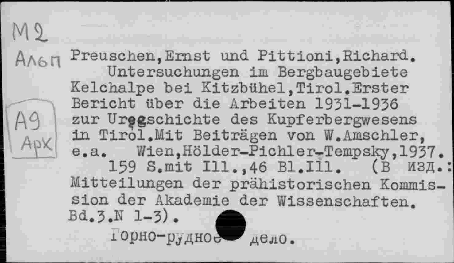 ﻿М2.
Альп
A3
I АуК
Preuschen,Ernst und Pittioni,Richard.
Untersuchungen im Bergbaugebiete Kelchalpe bei Kitzbühel,Tirol.Erster Bericht über die Arbeiten 1931-1936 zur Ur^gschichte des Kupferbergwesens in Tirol.Mit Beiträgen von W.Amschler, e. a. Wien,Hölder-Pichler-Tempsky ,1937
159 S.mit Ill.,46 Bl.Ill. (В ИЗД Mitteilungen der prähistorischen Kommis sion der Akademie der Wissenschaften. Bd.J.N 1-3). А
i орно-pj дноЯ^ дело.